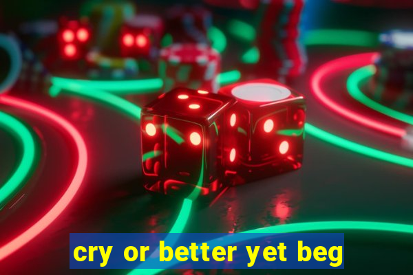 cry or better yet beg